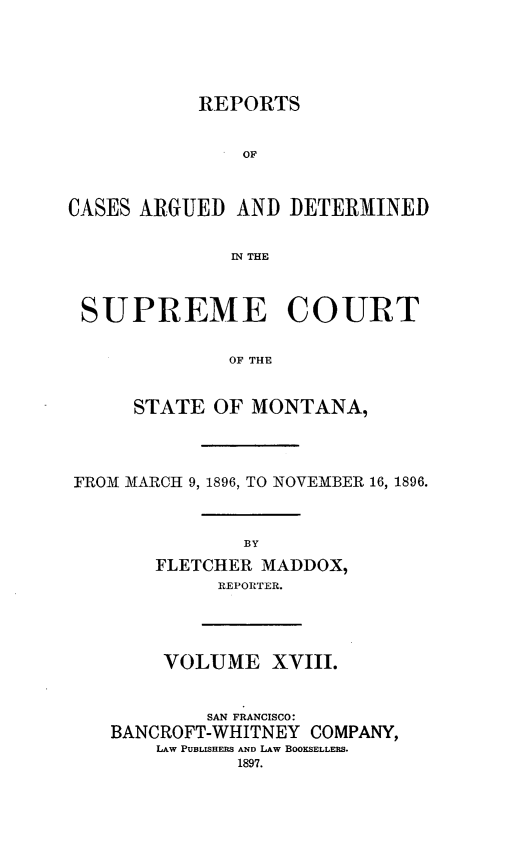 handle is hein.statereports/rpcasmt0018 and id is 1 raw text is: REPORTS
OF
CASES ARGUED AND DETERMINED
IN THE
SUPREME COURT
OF THE
STATE OF MONTANA,

FROM MARCH 9, 1896, TO NOVEMBER 16, 1896.
BY
FLETCHER MADDOX,
REPORTER.

VOLUME XVIII.
SAN FRANCISCO:
BANCROFT-WHITNEY COMPANY,
LAW PUBLISHERS AND LAW BOOKSELLERS.
1897.


