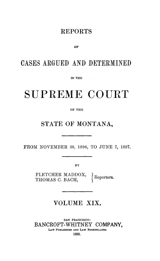 handle is hein.statereports/rpcasmt0019 and id is 1 raw text is: REPORTS
OF
CASES ARGUED AND DETERMINED
IN THE
SUPREME COURT
OF THE
STATE OF MONTANA,
FROM NOVEMBER 30, 1896, TO JUNE 7, 1897.

FLETCHER MADDOX,
THOMAS C. BACH,

VOLUME XIX.
SAN FRANCISCO:
BANCROFT-WHITNEY COMPANY,
LAW PUBLISHERS AND LAW BOOKSELLERS.

Reporters.


