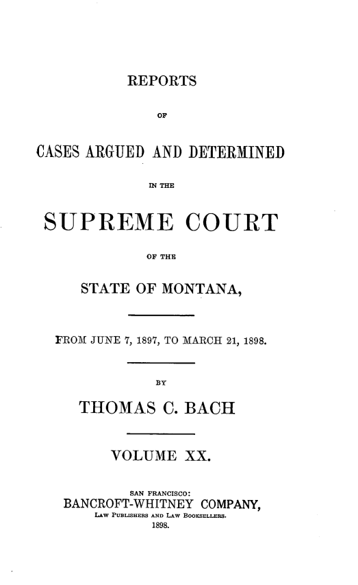 handle is hein.statereports/rpcasmt0020 and id is 1 raw text is: REPORTS
OF
CASES ARGUED AND DETERMINED
IN THE
SUPREME COURT
OF THE
STATE OF MONTANA,

FRO-M1 JUNE 7, 1897, TO MARCH 21, 1898.
BY
THOMAS C. BACH

VOLUME XX.
SAN FRANCISCO:
BANCROFT-WHITNEY COMPANY,
LAW PUBLISHERS AND LAW BOOKSELLERS.
1898.


