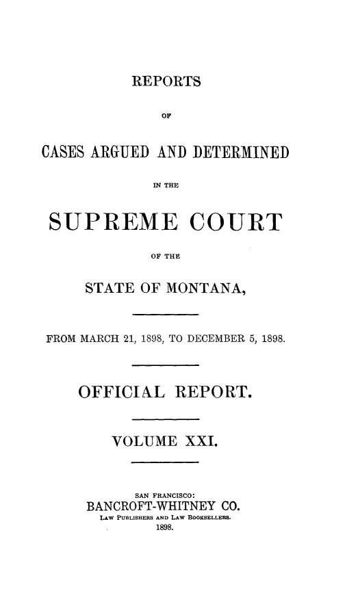 handle is hein.statereports/rpcasmt0021 and id is 1 raw text is: REPORTS
OF
CASES ARGUED AND DETERMINED
IN THE
SUPREME COURT
OF THE
STATE OF MONTANA,

FROM MARCH 21, 1898, TO DECEMBER 5, 1898.
OFFICIAL REPORT.
VOLUME XXI.
SAN FRANCISCO:
BANCROFT-WHITNEY CO.
LAW PUBLISHERS AND LAW BOOKSELLERS.
1898.


