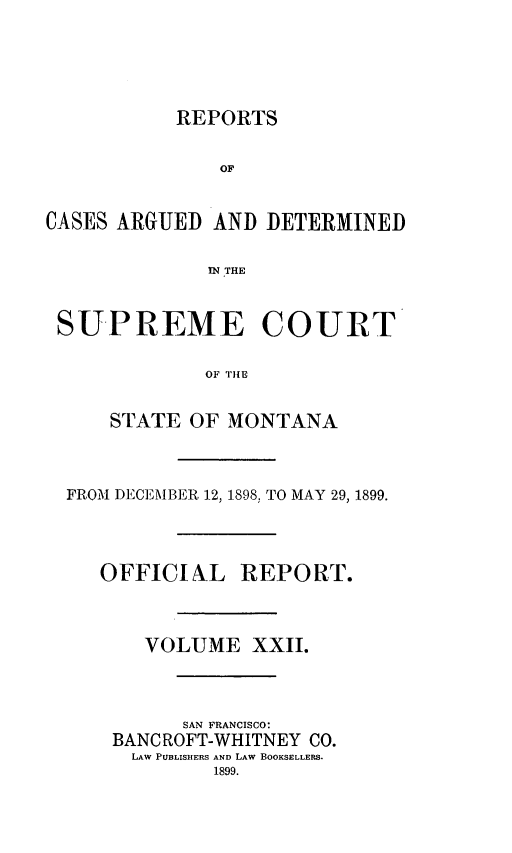 handle is hein.statereports/rpcasmt0022 and id is 1 raw text is: REPORTS
OF
CASES ARGUED AND DETERMINED
IN THE
SUPREME COURT
OF THE
STATE OF MONTANA

FROM DECEMBER 12, 1898, TO MAY 29, 1899.
OFFICIAL REPORT.
VOLUME XXII.
SAN FRANCISCO:
BANC ROFT-WHITNEY CO.
LAW PUBLISHERS AND LAW BOOKSELLERS.
1899.


