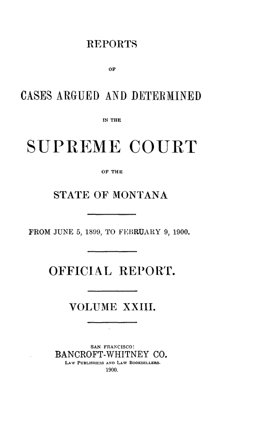 handle is hein.statereports/rpcasmt0023 and id is 1 raw text is: REPORTS
OF
CASES ARGUED AND DETE1MINED
IN THE
SUPREME COURT
OF THE
STATE OF MONTANA

FROM JUNE 5, 1899, TO FERIUARY 9, 1900.
OFFICIAL RE-PORT.
VOLUME XXIII.
SAN FRANCISCO:
BANCROFT-WHITNEY CO.
LAW PUBLISHERS AND LAW BOOKSELLERS.
1900.


