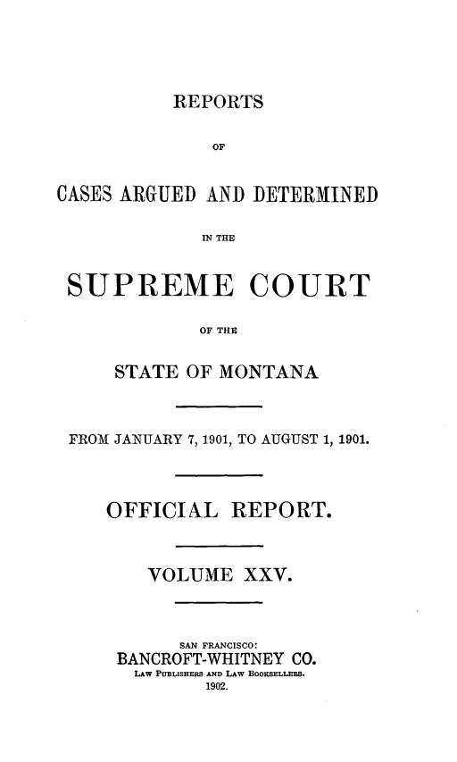 handle is hein.statereports/rpcasmt0025 and id is 1 raw text is: REPORTS
OF
CASES ARGUED AND DETERMINED
IN THE
SUPREME COURT
OF THE
STATE OF MONTANA

FROM JANUARY 7, 1901, TO AUGUST 1, 1901.
OFFICIAL REPORT.
VOLUME XXV.
SAN FRANCISCO:
BANCROFT-WHITNEY CO.
LAw PUBLISHERS AND LAW BOOKSELLERS.
1902.


