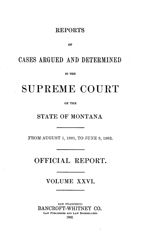 handle is hein.statereports/rpcasmt0026 and id is 1 raw text is: REPORTS
OF
CASES ARGUED AND DETERMINED
IN THE
SUPREME COURT
OF THE
STATE OF MONTANA

FROM AUGUST 1, 1901, TO JUNE 9, 1902.

OFFICIAL

REPORT.

VOLUME XXVI.
SAN FRANCISCO:
BANCROFT-WHITNEY CO.
LAW PUBLSHERS AND LAW BOOKSELLERS.


