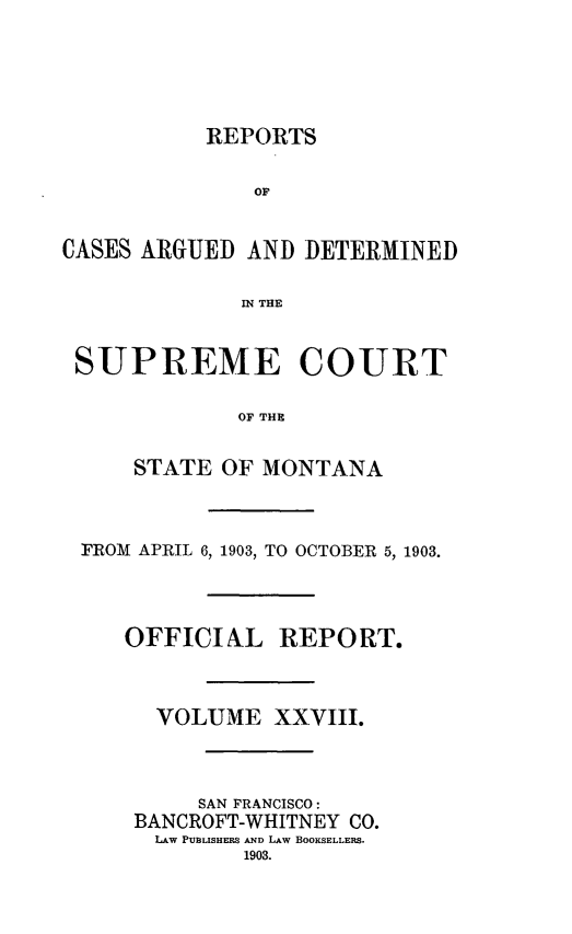handle is hein.statereports/rpcasmt0028 and id is 1 raw text is: REPORTS
OF
CASES ARGUED AND DETERMINED
IN THE
SUPREME COURT
OF THE
STATE OF MONTANA

FROM APRIL 6, 1903, TO OCTOBER 5, 1903.
OFFICIAL REPORT.
VOLUME XXVIII.
SAN FRANCISCO:
BANCROFT-WHITNEY CO.
LAw PU3LISHES AND LAW BOOKSELLERS.


