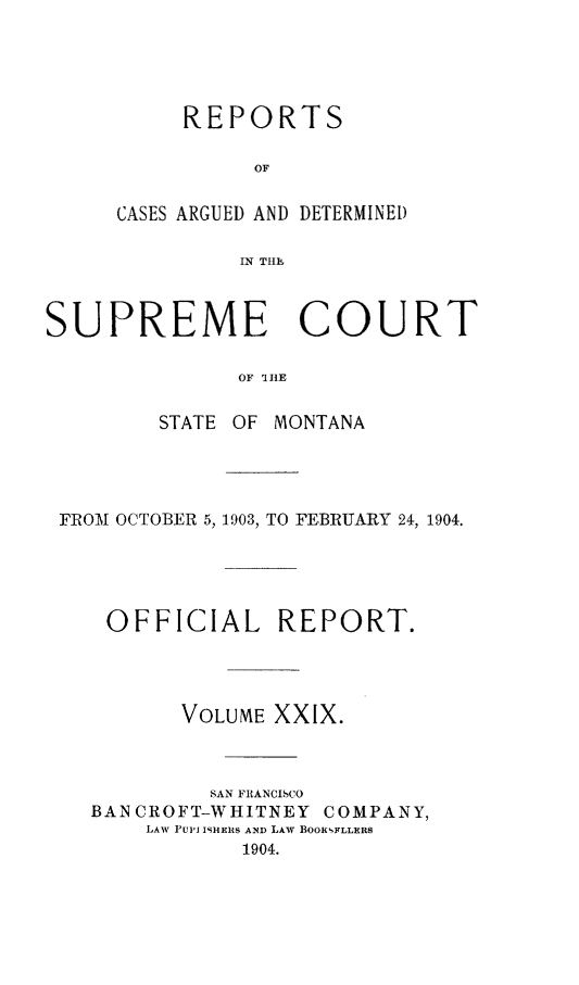 handle is hein.statereports/rpcasmt0029 and id is 1 raw text is: REPORTS
OF
CASES ARGUED AND DETERMINEI)
IN Tlh

SUPREME COURT
OF 'I HE
STATE OF MONTANA

FROM OCTOBER 5, 1903, TO FEBRUARY 24, 1904.
OFFICIAL REPORT.
VOLUME XXIX.
SAN FIANCISCO
BANCROFT-WHITNEY COMPANY,
LAW PUPi ISHERS AND LAW BOOKEFLLERS
1904.


