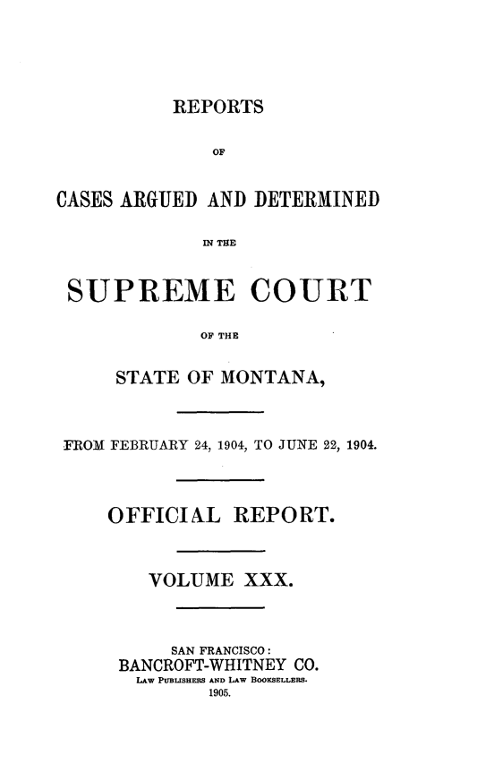 handle is hein.statereports/rpcasmt0030 and id is 1 raw text is: REPORTS

OF
CASES ARGUED AND DETERMINED
IN THE
SUPREME COURT
OF THE
STATE OF MONTANA,
FROM FEBRUARY 24, 1904, TO JUNE 22, 1904.
OFFICIAL REPORT.
VOLUME XXX.
SAN FRANCISCO:
BANCROFT-WHITNEY CO.
LAW PUBLSHmS AND LAW BOOKSELLERS.
1905.


