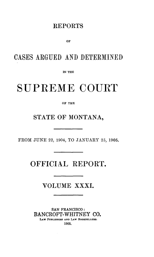 handle is hein.statereports/rpcasmt0031 and id is 1 raw text is: REPORTS

OF
CASES ARGUED AND DETERMINED
IN THE
SUPREME COURT
OF THE
STATE OF MONTANA,
FROM JUNE 22, 1904, TO JANUARY 25, 1905.
OFFICIAL REPORT.
VOLUME XXXI.
SAN FRANCISCO:
BANCROFT-WHITNEY CO.
LAW PUBLISHERS AND LAW BOOKSELLERS.
1905.


