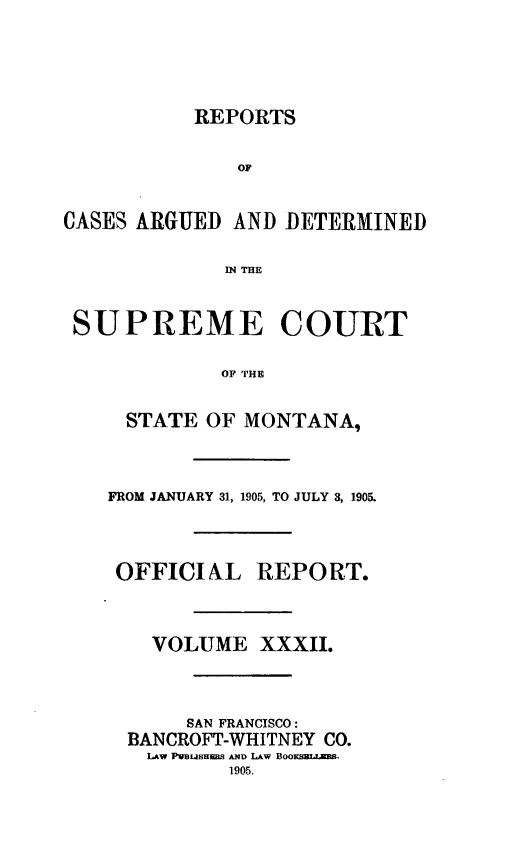handle is hein.statereports/rpcasmt0032 and id is 1 raw text is: REPORTS

OF
CASES ARGUED AND DETERMINED
IN THE
SUPREME COURT
OF THE
STATE OF MONTANA,
FROM JANUARY 31, 1905, TO JULY 3, 1905.
OFFICIAL REPORT.
VOLUME XXXII.
SAN FRANCISCO:
BANCROFT-WHITNEY CO.
LAW PVBUSHE]S AND LAW Boo L .
1905.


