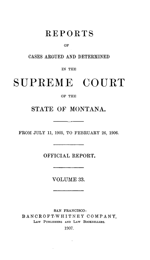 handle is hein.statereports/rpcasmt0033 and id is 1 raw text is: REPORTS
OF
CASES ARGUED AND DETERMINED
IN THE

SUPREME COURT
OF THE
STATE OF MONTANA.

FROM JULY 11, 1905, TO FEBRUARY 26, 1906.
OFFICIAL REPORT.

VOLUME 33.

SAN FRANCISCO:
BANCROFT-WHITNEY COMPANY,
LAW PUBLISHERS AND LAW BOOKSELLERS.
1907.


