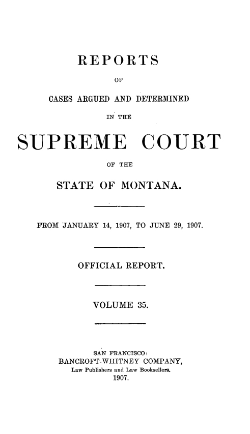 handle is hein.statereports/rpcasmt0035 and id is 1 raw text is: REPORTS
OtF
CASES ARGUED AND DETERMINED
IN THE

SUPREME COURT
OF THE
STATE OF MONTANA.

FROM JANUARY 14, 1907, TO JUNE 29, 1907.
OFFICIAL REPORT.

VOLUME 35.

SAN FRANCISCO:
BANCROFT-WHITNEY COMPANY,
Law Publishers and Law Booksellers.
1907.


