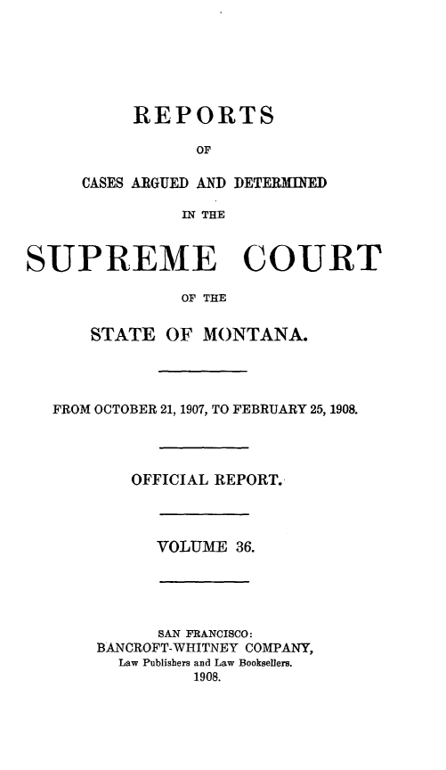 handle is hein.statereports/rpcasmt0036 and id is 1 raw text is: REPORTS
OF
CASES ARGUED AND DETERMINED
IN THE

SUPREME COURT
OF THE
STATE OF MONTANA.

FROM OCTOBER 21, 1907, TO FEBRUARY 25, 1908.
OFFICIAL REPORT.

VOLUME 36.

SAN FRANCISCO:
BANCROFT-WHITNEY COMPANY,
Law Publishers and Law Booksellers.
1908.


