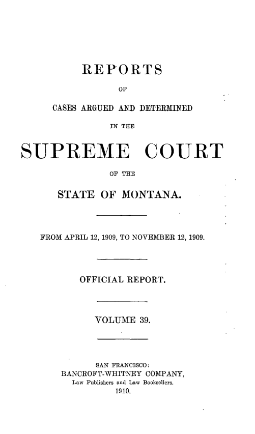 handle is hein.statereports/rpcasmt0039 and id is 1 raw text is: REPORTS
OF
CASES ARGUED AND DETERMINED
IN THE

SUPREME COURT
OF THE
STATE OF MONTANA.

FROM APRIL 12, 1909, TO NOVEMBER 12, 1909.
OFFICIAL REPORT.

VOLUME 39.

SAN FRANCISCO:
BANCROFT-WHITNEY COMPANY,
Law Publishers and Law Booksellers.
1910.


