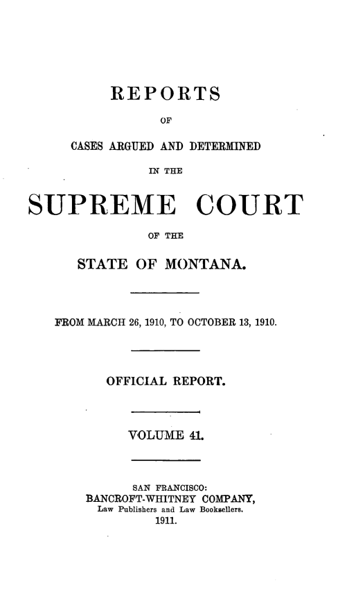 handle is hein.statereports/rpcasmt0041 and id is 1 raw text is: REPORTS
OF
CASES ARGUED AND DETERMINED
IN THE

SUPREME COURT
OF THE
STATE OF MONTANA.

FROM MARCH 26, 1910, TO OCTOBER 13, 1910.
OFFICIAL REPORT.

VOLUME 41.

SAN FRANCISCO:
BANCROFT-WHITNEY COMPANY,
Law Publishers and Law Booksellers.
1911.


