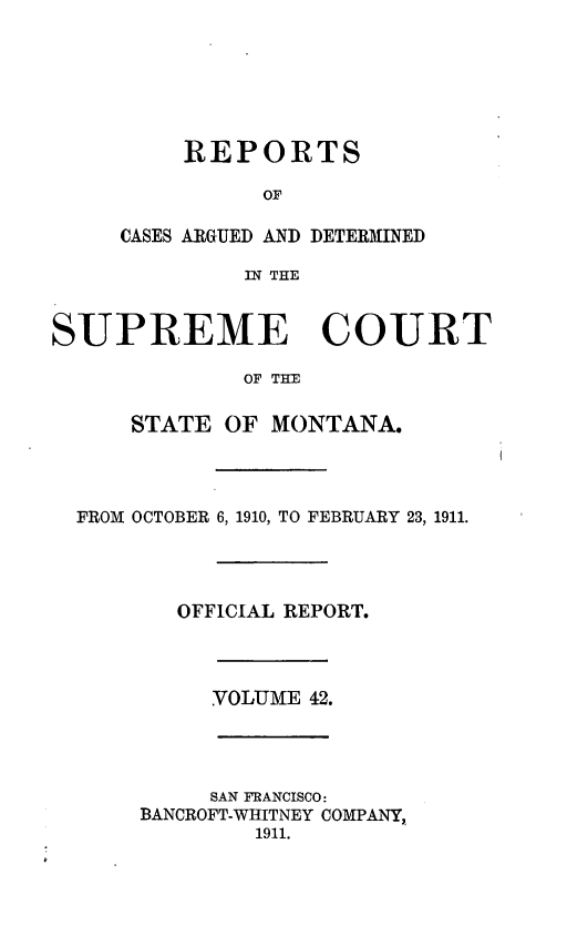 handle is hein.statereports/rpcasmt0042 and id is 1 raw text is: REPORTS
OF
CASES ARGUED AND DETERMINED
IN THE

SUPREME COURT
OF THE
STATE OF MONTANA.
FROM OCTOBER 6, 1910, TO FEBRUARY 23, 1911.
OFFICIAL REPORT.
VOLUME 42.
SAN FRANCISCO:
BANCROFT-WHITNEY COMPANY,,
1911.


