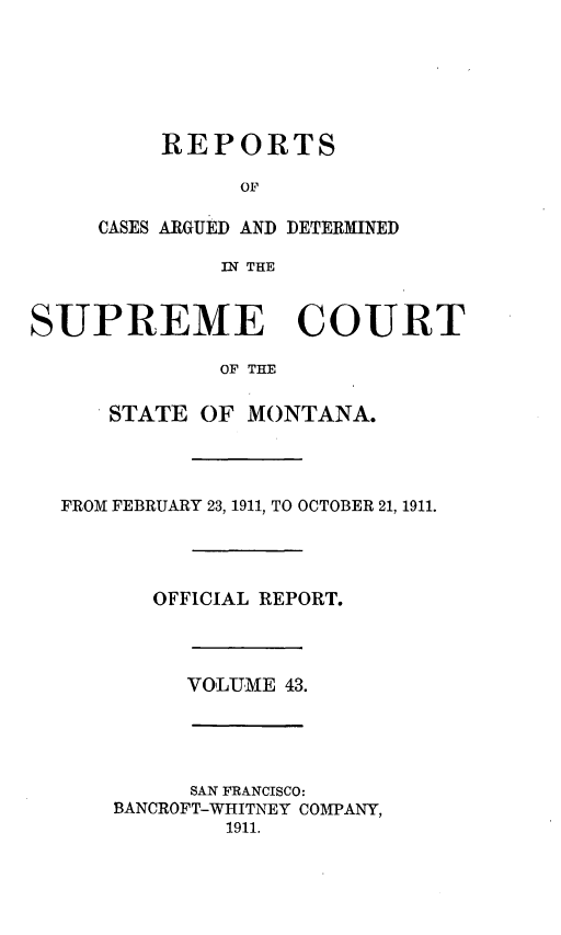 handle is hein.statereports/rpcasmt0043 and id is 1 raw text is: REPORTS
OF
CASES ARGUED AND DETERMINED
IN THE

SUPREME COURT
OF THE
STATE OF MONTANA.

FROM FEBRUARY 23, 1911, TO OCTOBER 21, 1911.
OFFICIAL REPORT.

VOLUME 43.

SAN FRANCISCO:
BANCROFT-WHITNEY COMPANY,
1911.


