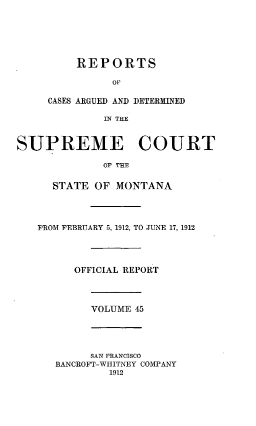 handle is hein.statereports/rpcasmt0045 and id is 1 raw text is: REPORTS
OP
CASES ARGUED AND DETERMINED
IN THE

SUPREME COURT
OF THE
STATE OF MONTANA
FROM FEBRUARY 5, 1912, TO JUNE 17, 1912
OFFICIAL REPORT
VOLUME 45

SAN FRANCISCO
BANCROFT-WHITNEY COMPANY
1912


