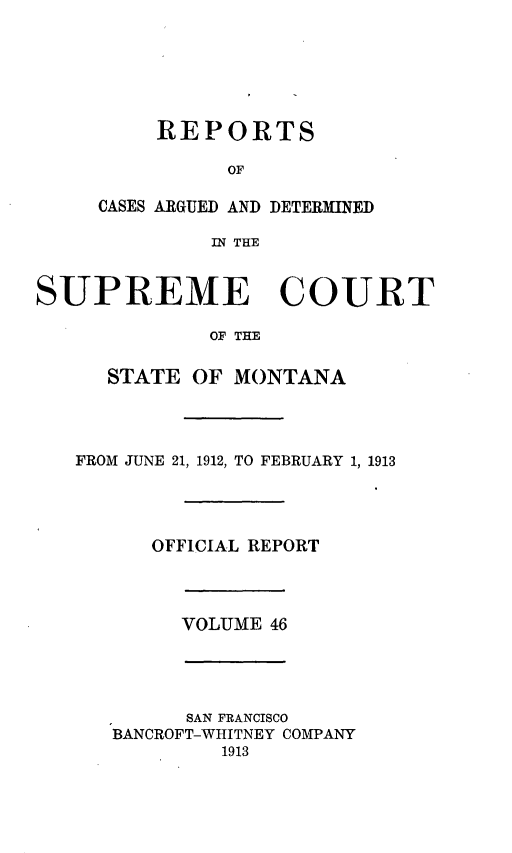 handle is hein.statereports/rpcasmt0046 and id is 1 raw text is: REPORTS
OF
CASES ARGUED AND DETERMINED
IN THE

SUPREME COURT
OF THE
STATE OF MONTANA

FROM JUNE 21, 1912, TO FEBRUARY 1, 1913
OFFICIAL REPORT

VOLUME 46

SAN FRANCISCO
BANCROFT-WHITNEY COMPANY
1913


