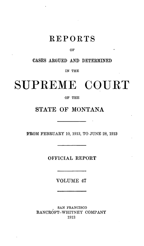 handle is hein.statereports/rpcasmt0047 and id is 1 raw text is: REPORTS
OF
CASES ARGUED AND DETERMINED
IN THE

SUPREME COURT
OF THE
STATE OF MONTANA
FROM FEBRUARY 10, 1913, TO JUNE 28, 1913
OFFICIAL REPORT
VOLUME 47

SAN FRANCISCO
BANCROFT-WHITNEY COMPANY
1913


