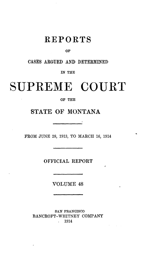 handle is hein.statereports/rpcasmt0048 and id is 1 raw text is: REPORTS
OF
CASES ARGUED AND DETERMINED
IN THE
SUPREME COURT
OF THE
STATE OF MONTANA
FROM JUNE 28, 1913, TO MARCH 16, 1914
OFFICIAL REPORT
VOLUME 48

SAN FRANCISCO
BANCROFT-WHITNEY COMPANY
1914


