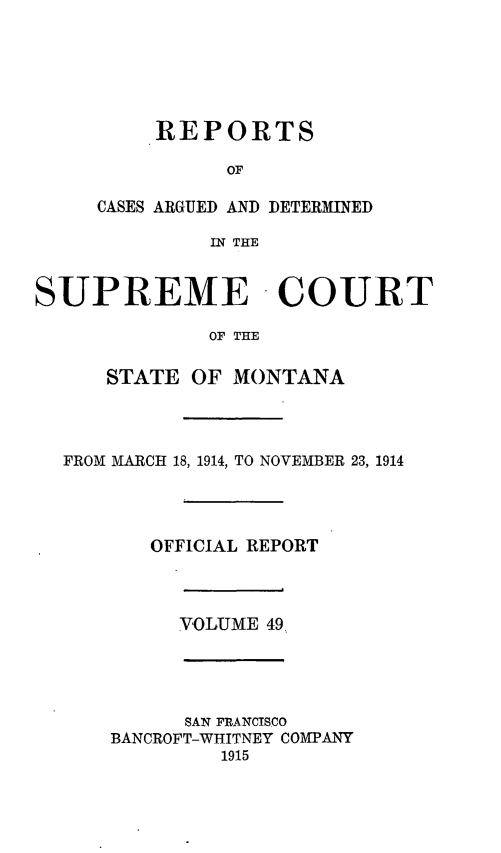 handle is hein.statereports/rpcasmt0049 and id is 1 raw text is: REPORTS
OF
CASES ARGUED AND DETERMINED
IN THE

SUPREME COURT
OF THE
STATE OF MONTANA

FROM MARCH 18, 1914, TO NOVEMBER 23, 1914
OFFICIAL REPORT

VOLUME 49,

SAN FRANCISCO
BANCROFT-WHITNEY COMPANY
1915


