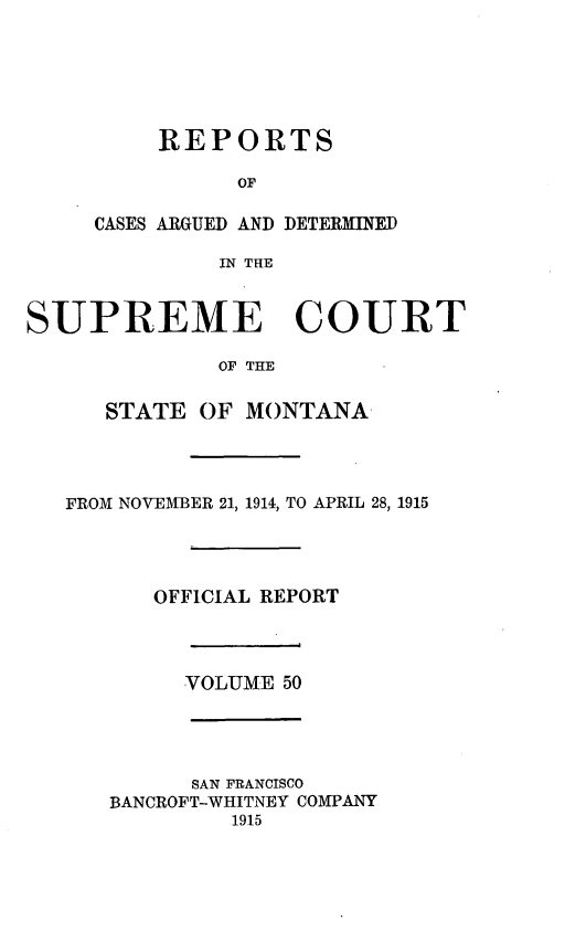 handle is hein.statereports/rpcasmt0050 and id is 1 raw text is: REPORTS
OF
CASES ARGUED AND DETERMINED
IN THE

SUPREME COURT
OF THE
STATE OF MONTANA
FROM NOVEMBER 21, 1914, TO APRIL 28, 1915
OFFICIAL REPORT
VOLUME 50
SAN FRANCISCO
BANCROFT-WHITNEY COMPANY
1915


