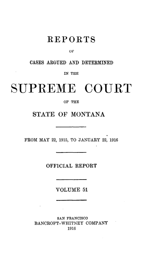 handle is hein.statereports/rpcasmt0051 and id is 1 raw text is: REPORTS
OP
CASES ARGUED AND DETERMINED
IN THE
SUPREME COURT
OF THE
STATE OF MONTANA
FROM MAY 22, 1915, TO JANUARY 22, 1916
OFFICIAL REPORT
VOLUME 51

SAN FRANCISCO
BANCROFT-WHITNEY COMPANY
1916


