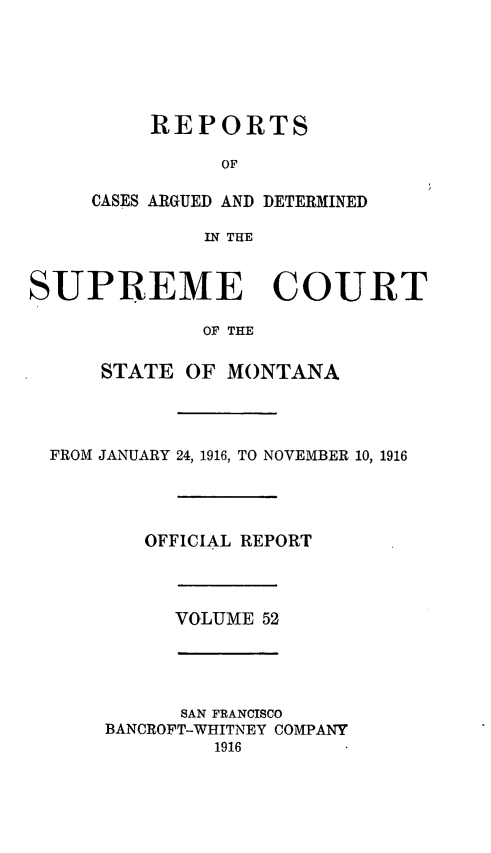 handle is hein.statereports/rpcasmt0052 and id is 1 raw text is: REPORTS
OF

CASES ARGUED AND
IN THE

DETERMINED

SUPREME COURT
OF THE
STATE OF MONTANA
FROM JANUARY 24, 1916, TO NOVEMBER 10, 1916
OFFICIAL REPORT
VOLUME 52
SAN FRANCISCO
BANCROFT-WHITNEY COMPANY
1916


