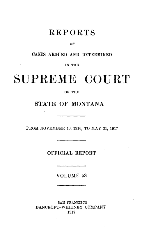 handle is hein.statereports/rpcasmt0053 and id is 1 raw text is: REPORTS
OF
CASES ARGUED AND DETERMINED
IN THE

SUPREME COURT
OF THE
STATE OF MONTANA
FROM NOVEMBER 10, 1916, TO MAY 31, 1917
OFFICIAL REPORT
VOLUME 53,
SAN FRANCISCO
BANCROFT-WHITNEY COMPANY
1917


