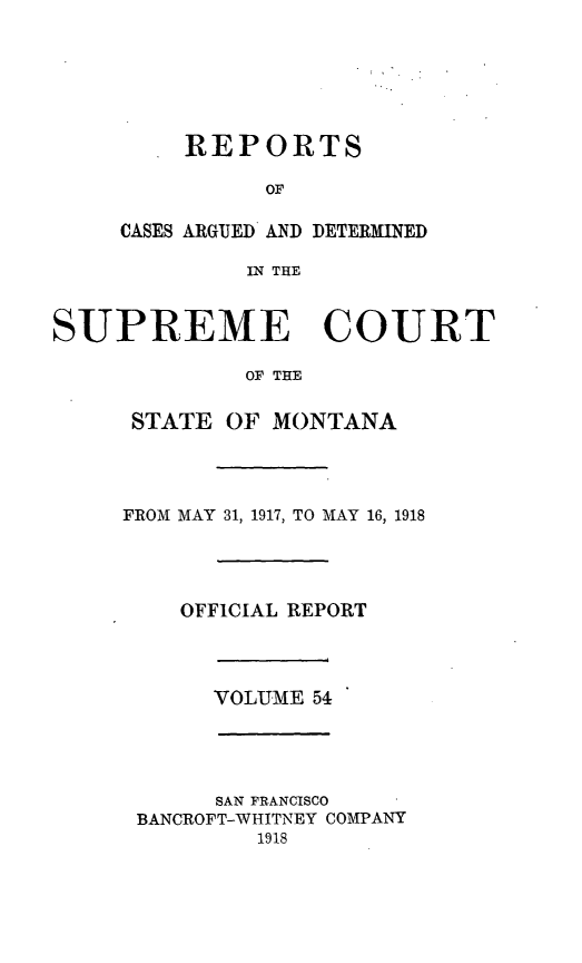 handle is hein.statereports/rpcasmt0054 and id is 1 raw text is: REPORTS
OF

CASES ARGUED AND
IN THE

DETERMINED

SUPREME COURT
OF THE
STATE OF MONTANA
FROM MAY 31, 1917, TO MAY 16, 1918
OFFICIAL REPORT
VOLUME 54
SAN FRANCISCO
BANCROFT-WHITNEY COMPANY
1918


