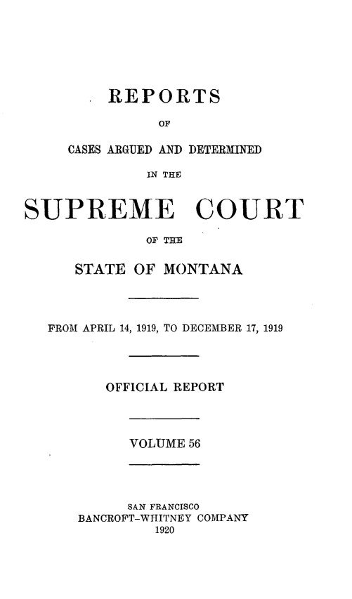 handle is hein.statereports/rpcasmt0056 and id is 1 raw text is: REPORTS
OF
CASES ARGUED AND DETERMINED
IN THE

SUPREME COURT
OF THE
STATE OF MONTANA

FROM APRIL 14, 1919, TO DECEMBER 17, 1919
OFFICIAL REPORT

VOLUME 56

SAN FRANCISCO
BANCROFT-WHITNEY COMPANY
1920


