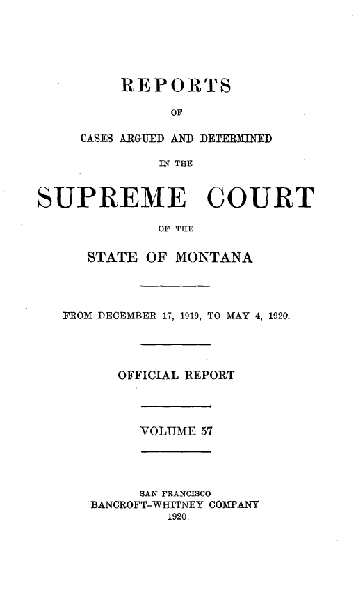handle is hein.statereports/rpcasmt0057 and id is 1 raw text is: REPORTS
OF
CASES ARGUED AND DETERMINED
IN THE
SUPREME COURT
OF THE
STATE OF MONTANA
FROM DECEMBER 17, 1919, TO MAY 4, 1920.
OFFICIAL REPORT
VOLUME 57

SAN FRANCISCO
BANCROFT-WHITNEY COMPANY
1920


