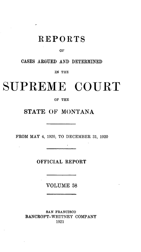 handle is hein.statereports/rpcasmt0058 and id is 1 raw text is: REPORTS
OF
CASES ARGUED AND DETERMINED
IN THE

SUPREME COURT
OF THE
STATE OF MONTANA

FROM MAY 4, 1920, TO DECEMBER 31, 1920
OFFICIAL REPORT

VOLUME 58

SAN FRANCISCO
BANCROFT-WHITNEY COMPANY
1921


