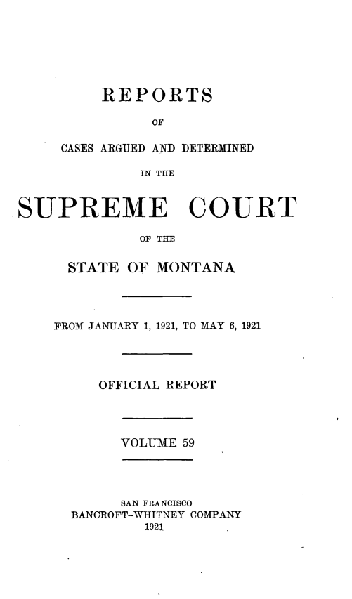 handle is hein.statereports/rpcasmt0059 and id is 1 raw text is: REPORTS
OF
CASES ARGUED AND DETERMINED
IN THE

.SUPREME COURT
Or THE
STATE OF MONTANA

FROM JANUARY 1, 1921, TO MAY 6, 1921
OFFICIAL REPORT

VOLUME 59

SAN FRANCISCO
BANCROFT-WHITNEY COMPANY
1921


