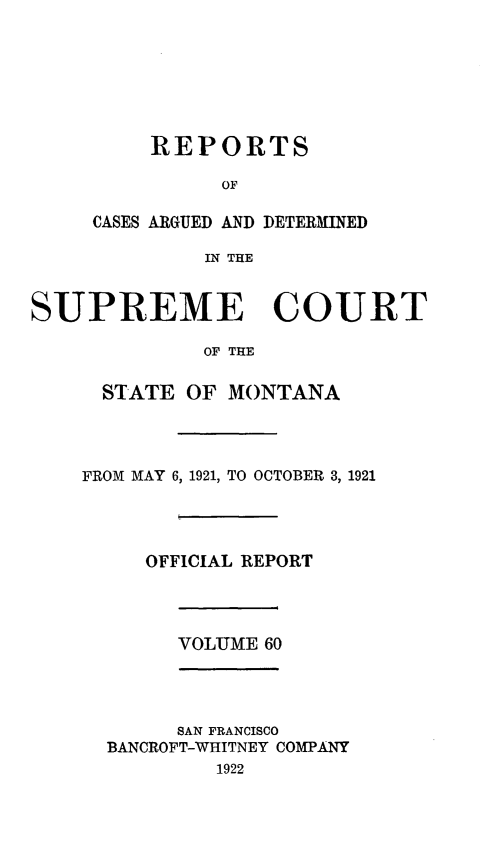 handle is hein.statereports/rpcasmt0060 and id is 1 raw text is: REPORTS
OF
CASES ARGUED AND DETERMINED
IN THE

SUPREME COURT
OF THE
STATE OF MONTANA

FROM MAY 6, 1921, TO OCTOBER 3, 1921
OFFICIAL REPORT

VOLUME 60

SAN FRANCISCO
BANCROFT-WHITNEY COMPANY
1922


