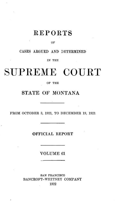 handle is hein.statereports/rpcasmt0061 and id is 1 raw text is: REPORTS
OF
CASES ARGUED AND DETERMINED
IN THE
SUPREME COURT
OF THE
STATE OF MONTANA
FROM OCTOBER 3, 1921, TO DECEMBER 19, 1921
OFFICIAL REPORT
VOLUME 61
SAN FRANCISCO
BANCROFT-WHITNEY COMPANY
1922


