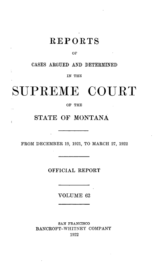 handle is hein.statereports/rpcasmt0062 and id is 1 raw text is: REPORTS
OF
CASES ARGUED AND DETERMINED
IN THE

SUPREME COURT
OF THE
STATE OF MONTANA

FROM DECEMBER 19, 1921, TO MARCH 27, 1922
OFFICIAL REPORT

VOLUME 62

SAN FRANCISCO
BANCROFT-WHITNEY COMPANY
1922


