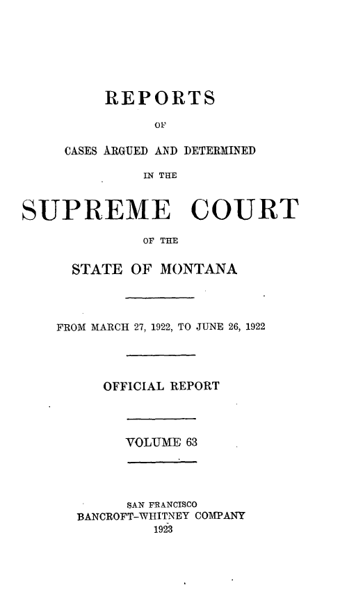 handle is hein.statereports/rpcasmt0063 and id is 1 raw text is: REPORTS
OF
CASES IRGUED AND DETERXINED
IN THE

SUPREME COURT
OF THE
STATE OF MONTANA

FROM MARCH 27, 1922, TO JUNE 26, 1922
OFFICIAL REPORT

VOLUME 63

SAN FRANCISCO
BANCROFT-WHITNEY COMPANY
1923


