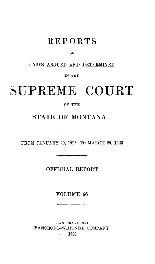 handle is hein.statereports/rpcasmt0066 and id is 1 raw text is: REPORTS
OF
CASES ARGUED AND DETERMINED
IN THE

SUPREME COURT
OF THE
STATE OF MONTANA

FROM JANUARY 29, 1923, TO MARCH 29, 1923
OFFICIAL REPORT

VOLUME, 66

SAN FRANCISCO
BANCROFT-WHITNEY COMPANY
1923


