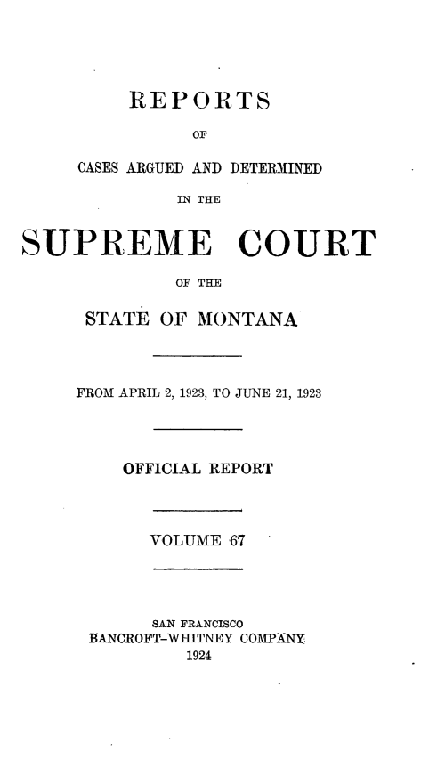handle is hein.statereports/rpcasmt0067 and id is 1 raw text is: REPORTS
OF
CASES ARGUED AND DETERMINED
IN THE

SUPREME COURT
OF THE
STATE OF MONTANA
FROM APRIL 2, 1923, TO JUNE 21, 1923
OFFICIAL REPORT
VOLUME 67
SAN FRANCISCO
BANCROFT-WHITNEY COMPANY
1924


