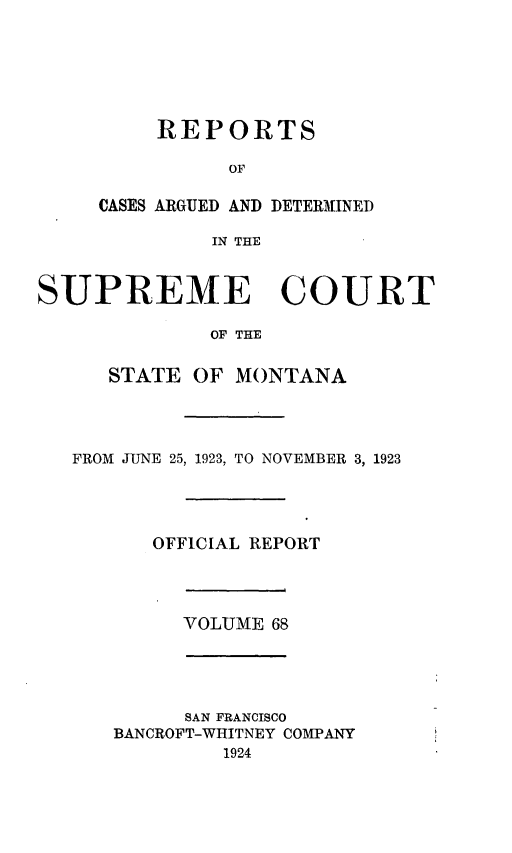 handle is hein.statereports/rpcasmt0068 and id is 1 raw text is: REPORTS
OF
CASES ARGUED AND DETERMINED
IN THE

SUPREME COURT
OF THE
STATE OF MONTANA

FROM JUNE 25, 1923, TO NOVEMBER 3, 1923
OFFICIAL REPORT

VOLUME 68

SAN FRANCISCO
BANCROFT-WHITNEY COMPANY
1924


