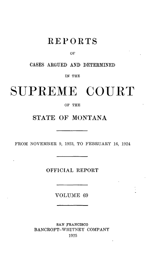 handle is hein.statereports/rpcasmt0069 and id is 1 raw text is: REPORTS
OF
CASES ARGUED AND DETERMINED
IN THE

SUPREME COURT
OF THE
STATE OF MONTANA

FROM NOVEMBER 9, 1923, TO FEBRUARY 16, 1924
OFFICIAL REPORT
VOLUMNE 69
SAN FRANCISCO
BANCROFT-WHITNEY COMPANY
1925


