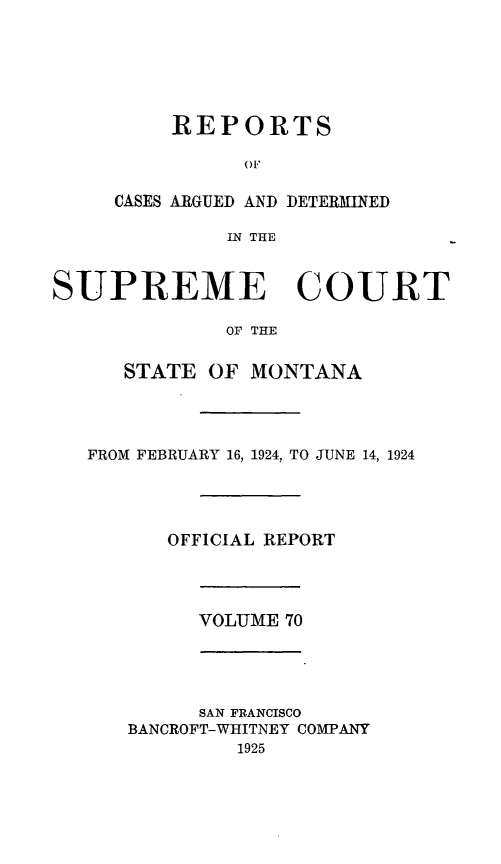 handle is hein.statereports/rpcasmt0070 and id is 1 raw text is: REPORTS
OF

CASES ARGUED AND
IN THE

DETERMINED

SUPREME COURT
OF THE
STATE OF MONTANA
FROM FEBRUARY 16, 1924, TO JUNE 14, 1924
OFFICIAL REPORT
VOLUME 70
SAN FRANCISCO
BANCROFT-WHITNEY COMPANY
1925


