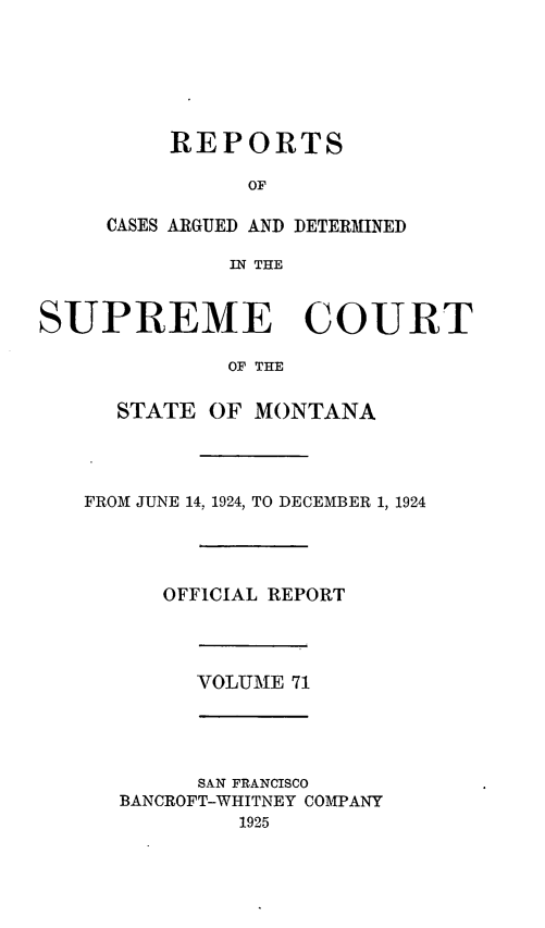 handle is hein.statereports/rpcasmt0071 and id is 1 raw text is: REPORTS
OF
CASES ARGUED AND DETERMINED
IN THE

SUPREME COURT
OF THE
STATE OF MONTANA
FROM JUNE 14, 1924, TO DECEMBER 1, 1924
OFFICIAL REPORT
VOLUME 71
SAN FRANCISCO
BANCROFT-WHITNEY COMPANY
1925



