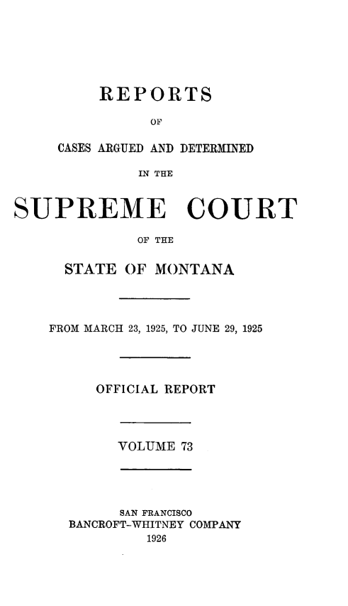 handle is hein.statereports/rpcasmt0073 and id is 1 raw text is: REPORTS
OF

CASES ARGUED AND
IN THE

DETERMINED

SUPREME COURT
OF THE
STATE OF MONTANA
FROM MARCH 23, 1925, TO JUNE 29, 1925
OFFICIAL REPORT
VOLUME 73
SAN FRANCISCO
BANCROFT-WHITNEY COMPANY
1926


