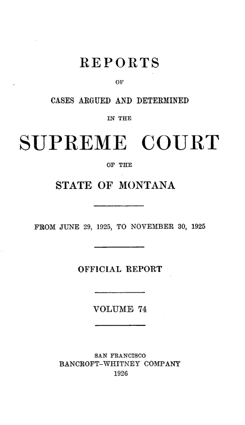handle is hein.statereports/rpcasmt0074 and id is 1 raw text is: REPORTS
OF
CASES ARGUED AND DETERMINED
IN THE

SUPREME COURT
OF THE
STATE OF MONTANA
FROM JUNE 29, 1925, TO NOVEMBER 30, 1925
OFFICIAL REPORT
VOLUME 74
SAN FRANCISCO
BANCROFT-WHITNEY COMPANY
1926


