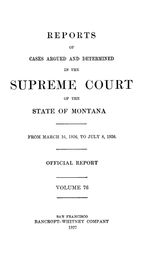 handle is hein.statereports/rpcasmt0076 and id is 1 raw text is: REPORTS
OF

CASES ARGUED AND
IN THE

DETERMINED

SUPREME COURT
OF THE
STATE OF MONTANA
FROM MARCH 16, 1926, TO JULY 8, 1926.
OFFICIAL REPORT
VOLUME 76
SAN FRANCISCO
BANCROFT-WHITNEY COMPANY
1927


