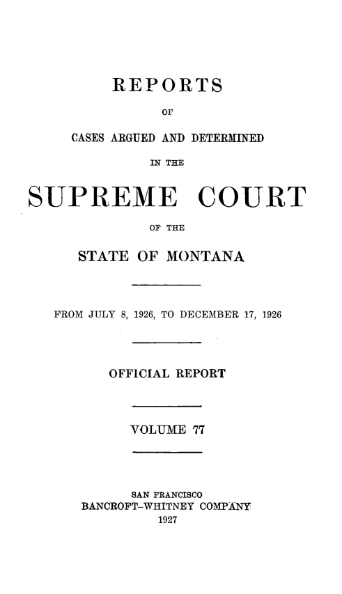 handle is hein.statereports/rpcasmt0077 and id is 1 raw text is: REPORTS
OF
CASES ARGUED AND DETERMINED
IN THE

SUPREME COURT
OF THE
STATE OF MONTANA
FROM JULY 8, 1926, TO DECEMBER 17, 1926
OFFICIAL REPORT
VOLUME 77
SAN FRANCISCO
BANCROFT-WHITNEY COMPANY
1927


