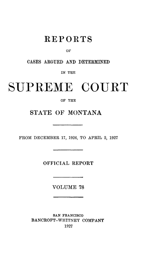 handle is hein.statereports/rpcasmt0078 and id is 1 raw text is: REPORTS
OF

CASES ARGUED AND
IN THE

DETERMINED

SUPREME COURT
OF THE
STATE OF MONTANA
FROM DECEMBER 17, 1926, TO APRIL 2, 1927
OFFICIAL REPORT
VOLUME 78
SAN FRANCISCO
BANCROFT-WHITNEY COMPANY
1927


