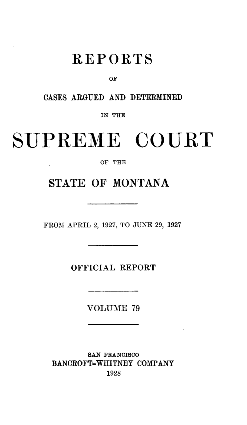 handle is hein.statereports/rpcasmt0079 and id is 1 raw text is: REPORTS
OF
CASES ARGUED AND DETERMINED
IN THE

SUPREME COURT
OF THE
STATE OF MONTANA

FROM APRIL 2, 1927, TO JUNE 29, 1927
OFFICIAL REPORT

VOLUME 79

SAN FRANCISCO
BANCROFT-WHITNEY COMPANY
1928


